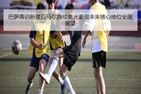 巴萨青训新星亚马尔持续高光表现未来核心地位全面展望