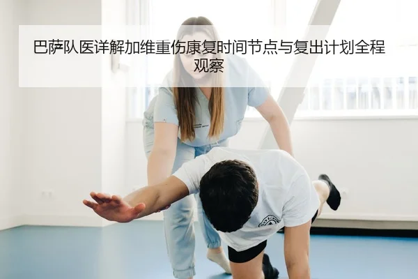 巴萨队医详解加维重伤康复时间节点与复出计划全程观察