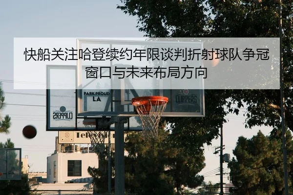 快船关注哈登续约年限谈判折射球队争冠窗口与未来布局方向