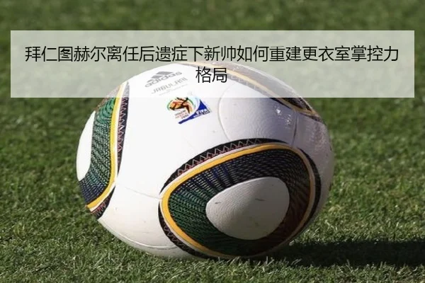 拜仁图赫尔离任后遗症下新帅如何重建更衣室掌控力格局