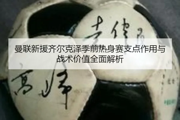 曼联新援齐尔克泽季前热身赛支点作用与战术价值全面解析