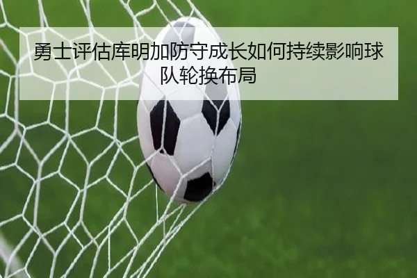 勇士评估库明加防守成长如何持续影响球队轮换布局