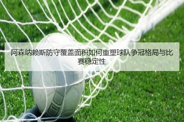 阿森纳赖斯防守覆盖面积如何重塑球队争冠格局与比赛稳定性