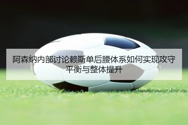 阿森纳内部讨论赖斯单后腰体系如何实现攻守平衡与整体提升