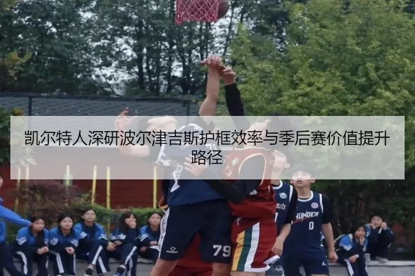 凯尔特人深研波尔津吉斯护框效率与季后赛价值提升路径